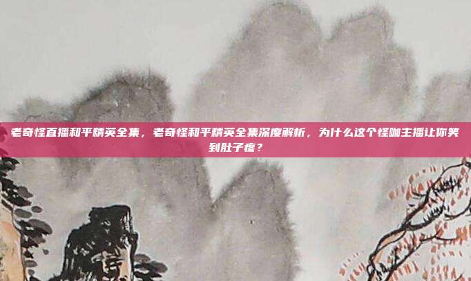 老奇怪直播和平精英全集，老奇怪和平精英全集深度解析，为什么这个怪咖主播让你笑到肚子疼？