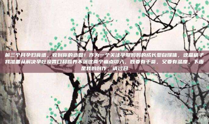 前三个月孕妇食谱，收到你的选题！作为一个关注孕期妈妈的成长型自媒体，这篇稿子我准备从解决孕吐没胃口和营养不落这两个痛点切入，既要有干货，又要有温度。下面是我的创作，请过目