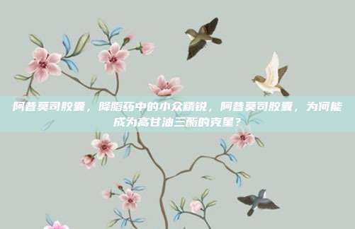 阿昔莫司胶囊，降脂药中的小众精锐，阿昔莫司胶囊，为何能成为高甘油三酯的克星？