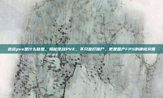 逆战pve是什么意思，揭秘逆战PVE，不只是打僵尸，更是国产FPS的硬核突围