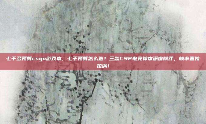 七千多预算csgo游戏本,七千预算怎么选?三款CS2电竞神本深度横评,帧率直接拉满!