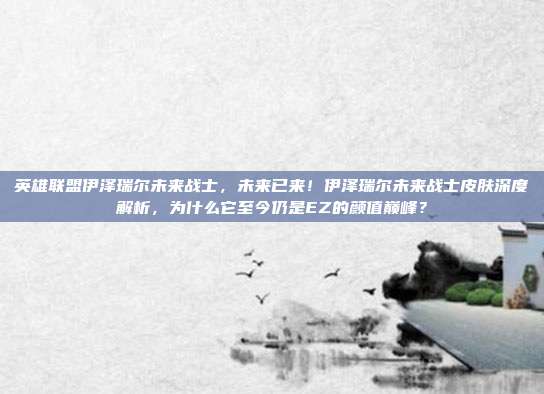 英雄联盟伊泽瑞尔未来战士,未来已来!伊泽瑞尔未来战士皮肤深度解析,为什么它至今仍是EZ的颜值巅峰?