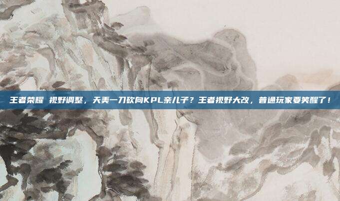 王者荣耀 视野调整，天美一刀砍向KPL亲儿子？王者视野大改，普通玩家要笑醒了！