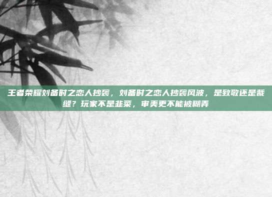 王者荣耀刘备时之恋人抄袭，刘备时之恋人抄袭风波，是致敬还是裁缝？玩家不是韭菜，审美更不能被糊弄
