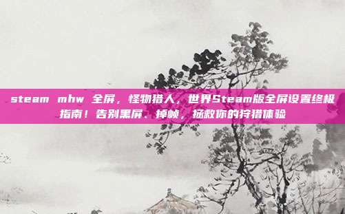 steam mhw 全屏，怪物猎人，世界Steam版全屏设置终极指南！告别黑屏、掉帧，拯救你的狩猎体验