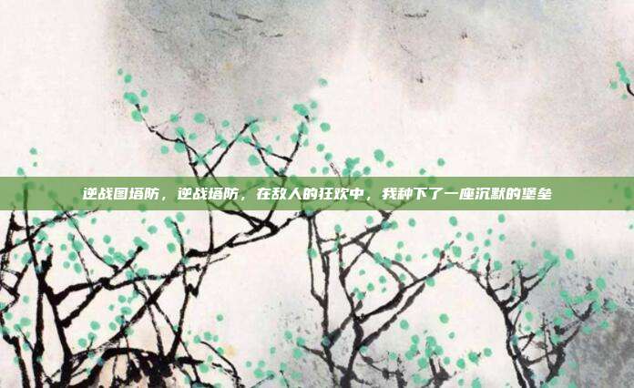 逆战图塔防，逆战塔防，在敌人的狂欢中，我种下了一座沉默的堡垒