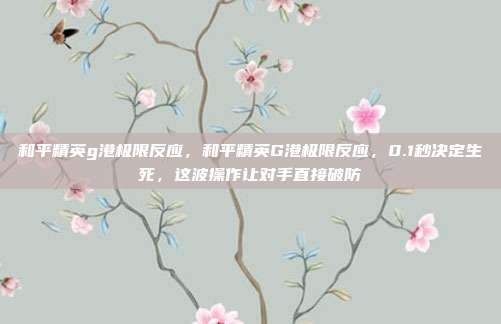 和平精英g港极限反应，和平精英G港极限反应，0.1秒决定生死，这波操作让对手直接破防