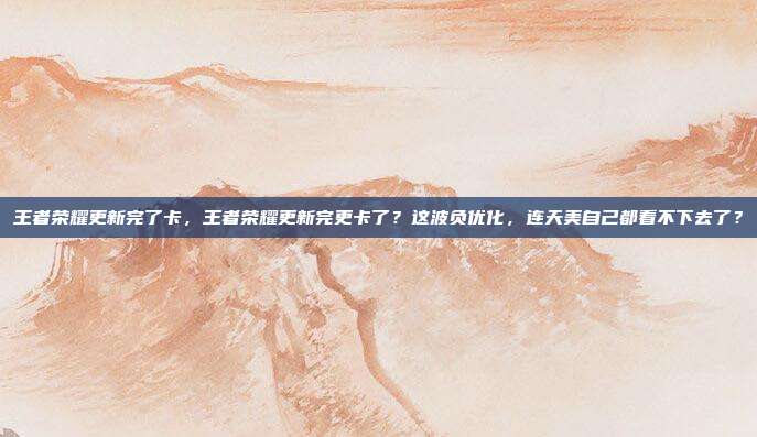 王者荣耀更新完了卡，王者荣耀更新完更卡了？这波负优化，连天美自己都看不下去了？
