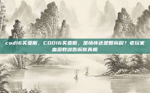 cod16买亚服，COD16买亚服，是情怀还是智商税？老玩家血泪教训告诉你真相