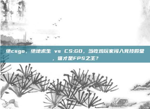 绝csgo，绝地求生 vs CS:GO，当吃鸡玩家闯入竞技殿堂，谁才是FPS之王？