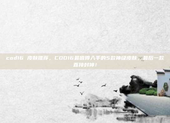 cod16 皮肤推荐，COD16最值得入手的5款神级皮肤，最后一款直接封神！