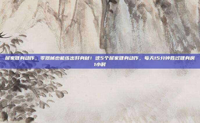 居家健身动作,零器械也能练出好身材!这5个居家健身动作,每天15分钟胜过健身房1小时