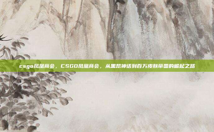 csgo凤凰商会，CSGO凤凰商会，从黑帮神话到百万皮肤帝国的崛起之路
