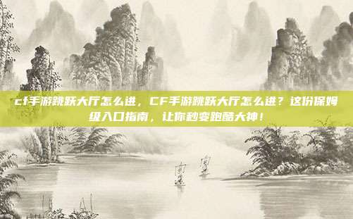cf手游跳跃大厅怎么进，CF手游跳跃大厅怎么进？这份保姆级入口指南，让你秒变跑酷大神！