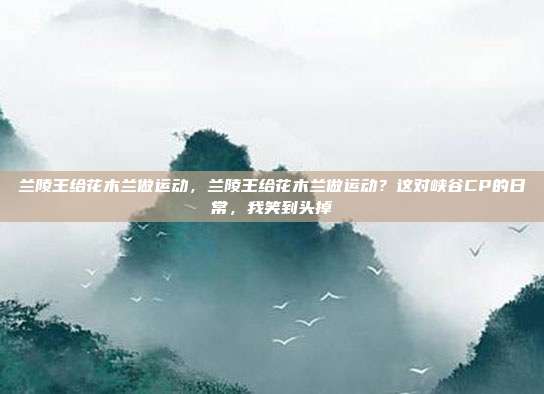 兰陵王给花木兰做运动,兰陵王给花木兰做运动?这对峡谷CP的日常,我笑到头掉