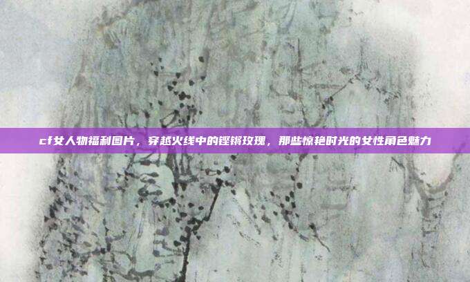 cf女人物福利图片,穿越火线中的铿锵玫瑰,那些惊艳时光的女性角色魅力