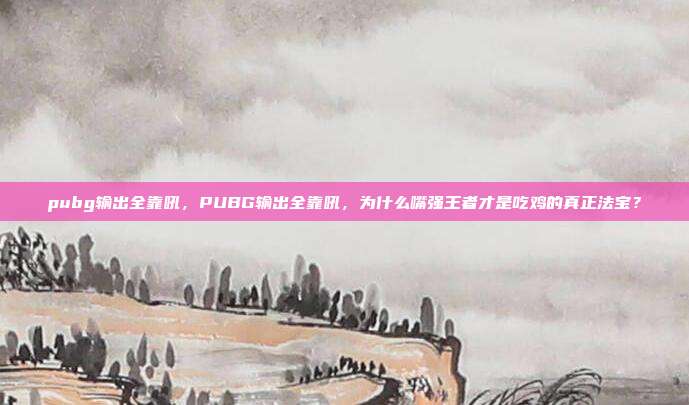 pubg输出全靠吼,PUBG输出全靠吼,为什么嘴强王者才是吃鸡的真正法宝?