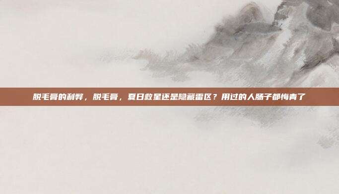 脱毛膏的利弊,脱毛膏,夏日救星还是隐藏雷区?用过的人肠子都悔青了