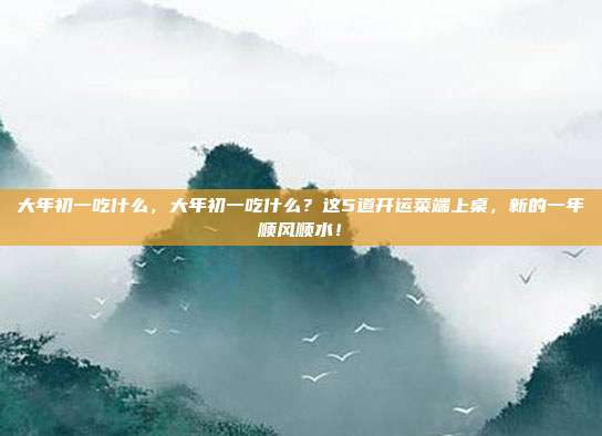 大年初一吃什么,大年初一吃什么?这5道开运菜端上桌,新的一年顺风顺水!