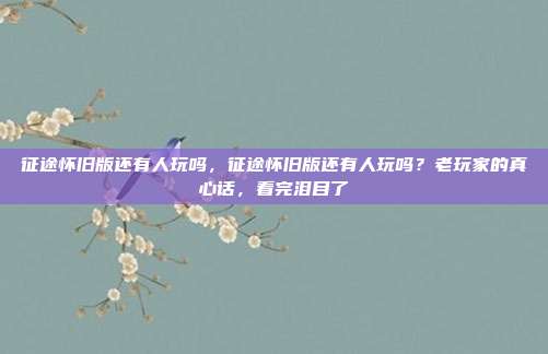 征途怀旧版还有人玩吗,征途怀旧版还有人玩吗?老玩家的真心话,看完泪目了