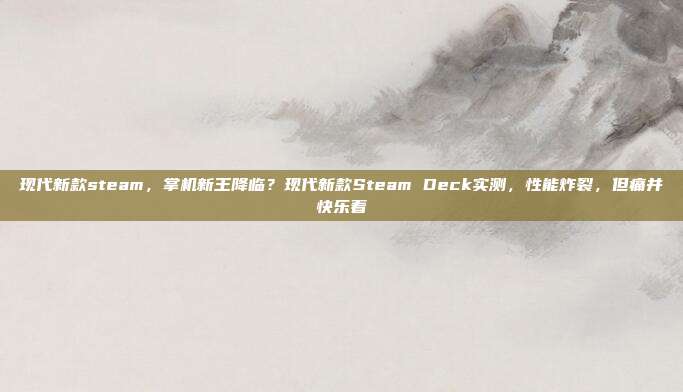 现代新款steam，掌机新王降临？现代新款Steam Deck实测，性能炸裂，但痛并快乐着