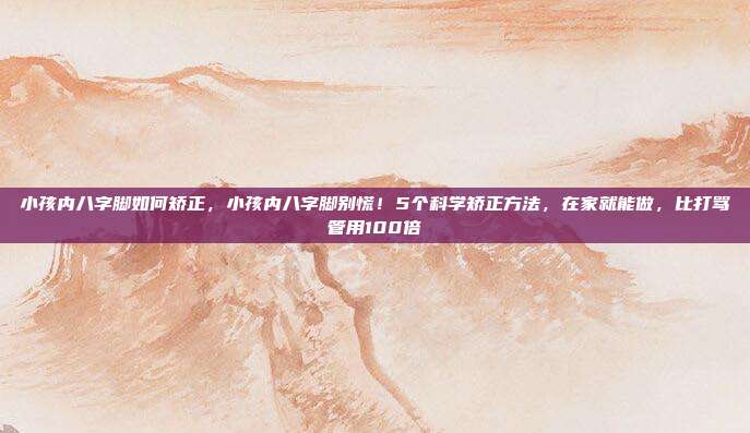 小孩内八字脚如何矫正，小孩内八字脚别慌！5个科学矫正方法，在家就能做，比打骂管用100倍