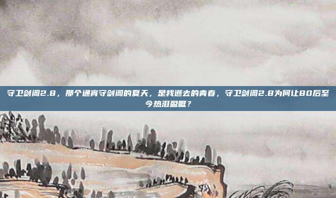 守卫剑阁2.8，那个通宵守剑阁的夏天，是我逝去的青春，守卫剑阁2.8为何让80后至今热泪盈眶？