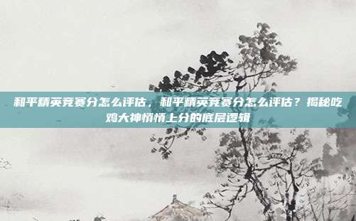 和平精英竞赛分怎么评估，和平精英竞赛分怎么评估？揭秘吃鸡大神悄悄上分的底层逻辑