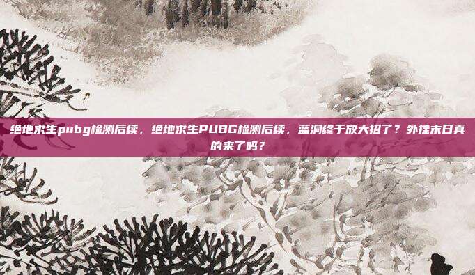 绝地求生pubg检测后续，绝地求生PUBG检测后续，蓝洞终于放大招了？外挂末日真的来了吗？