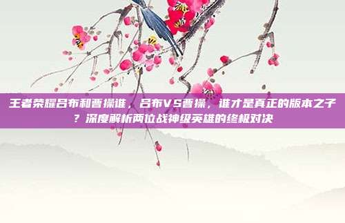 王者荣耀吕布和曹操谁，吕布VS曹操，谁才是真正的版本之子？深度解析两位战神级英雄的终极对决