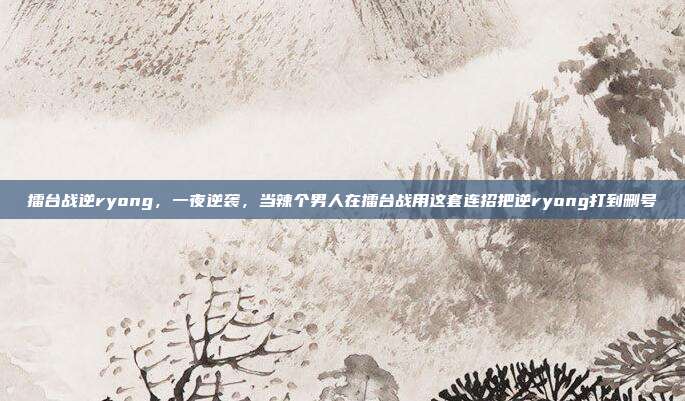 擂台战逆ryong，一夜逆袭，当辣个男人在擂台战用这套连招把逆ryong打到删号