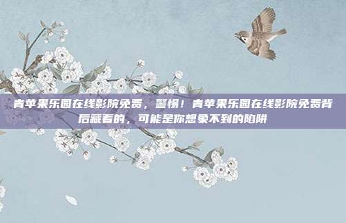 青苹果乐园在线影院免费，警惕！青苹果乐园在线影院免费背后藏着的，可能是你想象不到的陷阱