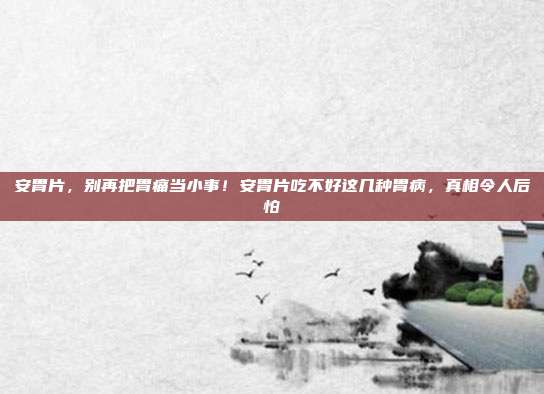 安胃片，别再把胃痛当小事！安胃片吃不好这几种胃病，真相令人后怕