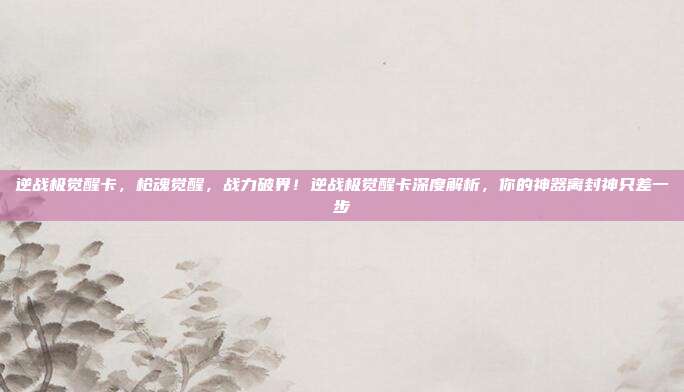 逆战极觉醒卡，枪魂觉醒，战力破界！逆战极觉醒卡深度解析，你的神器离封神只差一步