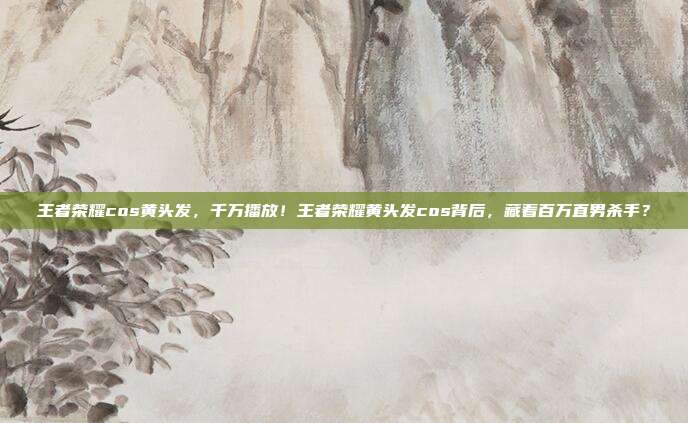 王者荣耀cos黄头发，千万播放！王者荣耀黄头发cos背后，藏着百万直男杀手？