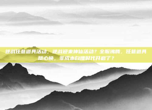 逆战任意道具活动，逆战迎来神仙活动？全服沸腾，任意道具随心换，零成本白嫖时代开启了？