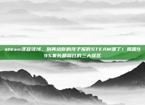 steam课程领域，别再给你的孩子报假STEAM课了！揭露99%家长都踩过的三大误区