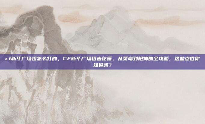 cf新年广场狙怎么打的，CF新年广场狙击秘籍，从菜鸟到枪神的全攻略，这些点位你知道吗？