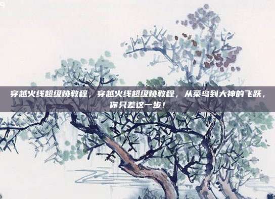 穿越火线超级跳教程，穿越火线超级跳教程，从菜鸟到大神的飞跃，你只差这一步！