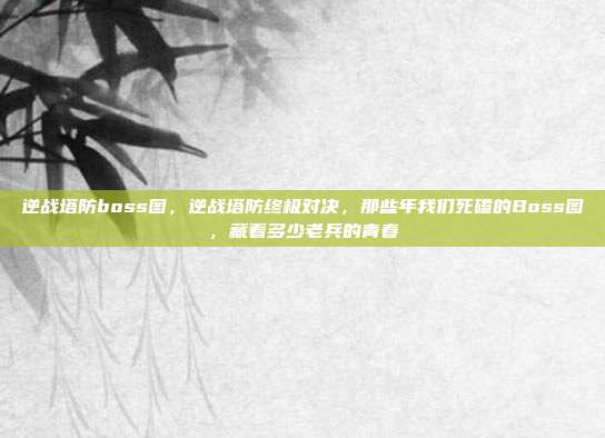 逆战塔防boss图，逆战塔防终极对决，那些年我们死磕的Boss图，藏着多少老兵的青春