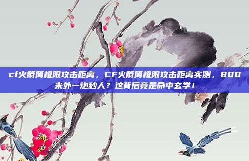 cf火箭筒极限攻击距离，CF火箭筒极限攻击距离实测，800米外一炮秒人？这背后竟是命中玄学！