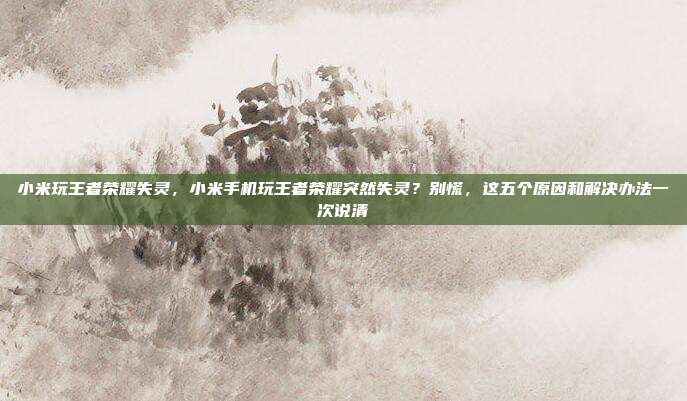 小米玩王者荣耀失灵，小米手机玩王者荣耀突然失灵？别慌，这五个原因和解决办法一次说清