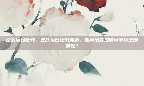逆战每日任务，逆战每日任务详解，如何用最少时间拿满全部奖励？
