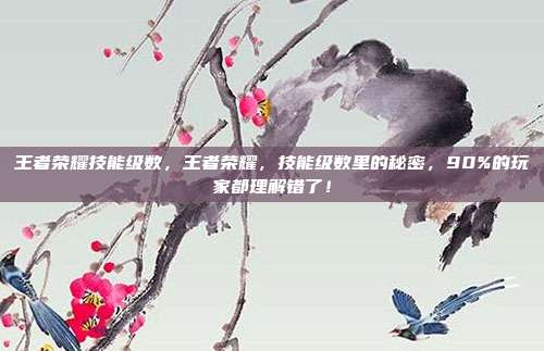 王者荣耀技能级数，王者荣耀，技能级数里的秘密，90%的玩家都理解错了！
