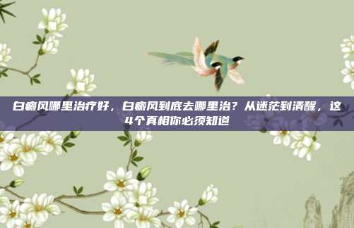白癜风哪里治疗好，白癜风到底去哪里治？从迷茫到清醒，这4个真相你必须知道