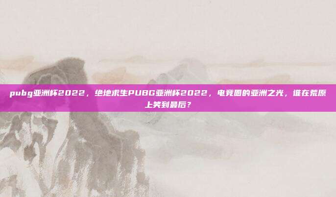 pubg亚洲杯2022，绝地求生PUBG亚洲杯2022，电竞圈的亚洲之光，谁在荒原上笑到最后？