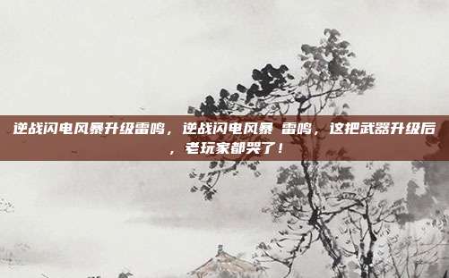 逆战闪电风暴升级雷鸣，逆战闪电风暴→雷鸣，这把武器升级后，老玩家都哭了！