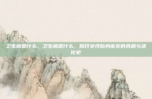 卫生棉是什么,卫生棉是什么,揭开女性贴身密友的真相与进化史