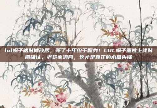 lol蝎子啥时候改版，等了十年终于翻身！LOL蝎子重做上线时间确认，老玩家泪目，这才是真正的水晶先锋