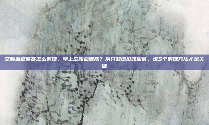 空腹血糖偏高怎么调理，早上空腹血糖高？别只知道少吃甜食，这5个调理方法才是关键